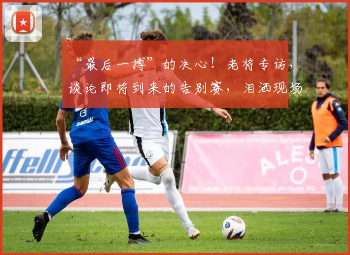 “最后一搏”的决心!老将专访,谈论即将到来的告别赛,泪洒现场_20260702172754