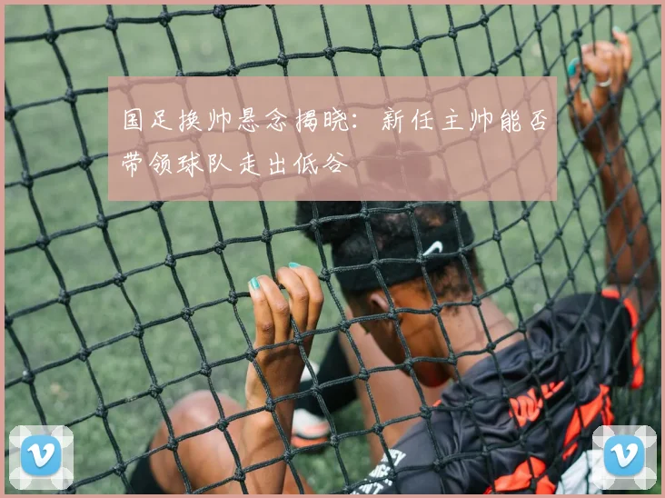 国足换帅悬念揭晓：新任主帅能否带领球队走出低谷
