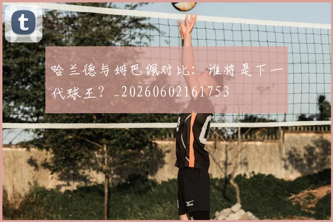 哈兰德与姆巴佩对比:谁将是下一代球王?_20260602161753