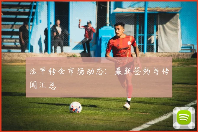 法甲转会市场动态：最新签约与传闻汇总
