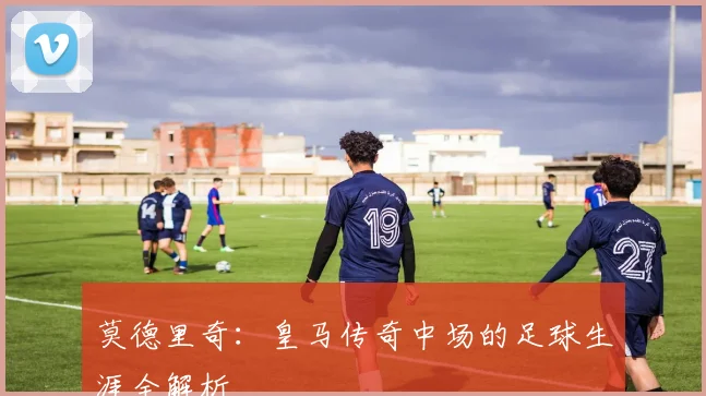 莫德里奇：皇马传奇中场的足球生涯全解析