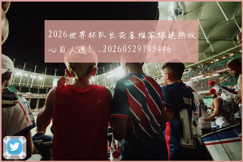 2026世界杯队长花落谁家球迷热议心目人选！_20260529145446