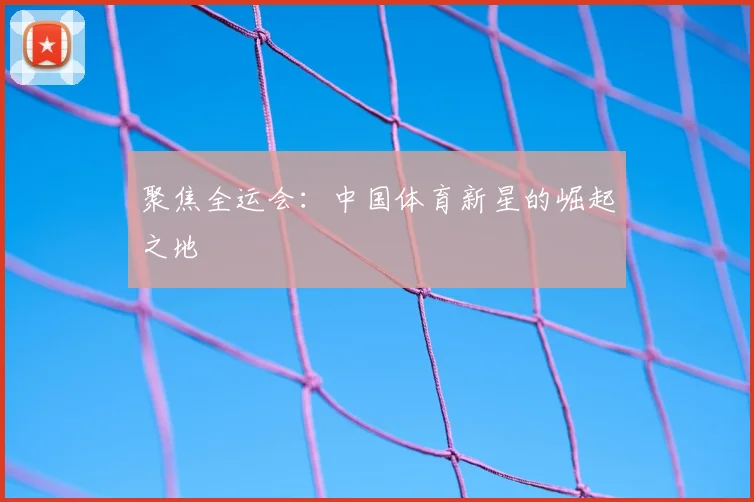 聚焦全运会:中国体育新星的崛起之地