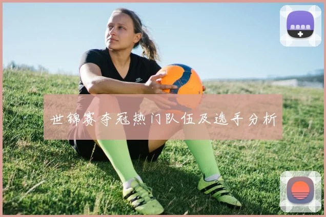 世锦赛夺冠热门队伍及选手分析