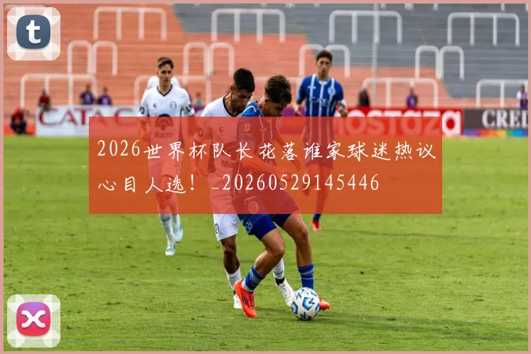 2026世界杯队长花落谁家球迷热议心目人选！_20260529145446