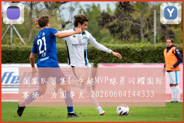 国家队召集!中超MVP球员闪耀国际赛场,为国争光_20260604144333