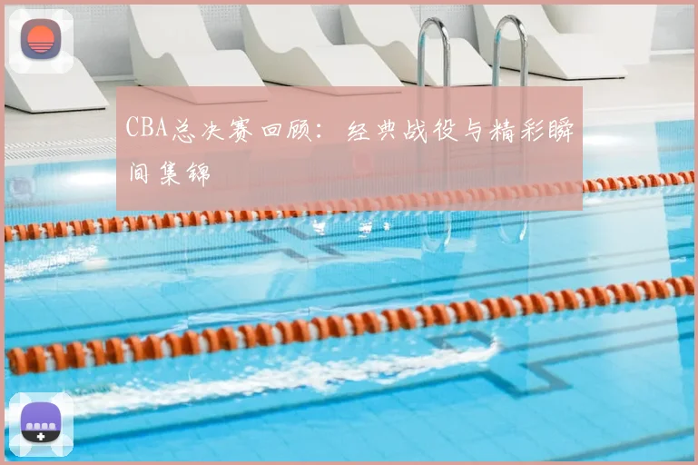 CBA总决赛回顾:经典战役与精彩瞬间集锦