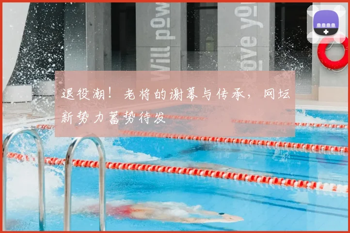 退役潮!老将的谢幕与传承,网坛新势力蓄势待发