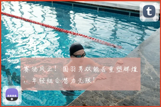 赛场风云!国羽男双能否重塑辉煌,年轻组合潜力无限!