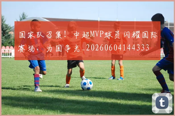 国家队召集!中超MVP球员闪耀国际赛场,为国争光_20260604144333
