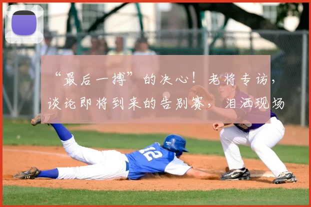 “最后一搏”的决心！老将专访，谈论即将到来的告别赛，泪洒现场_20260702172754