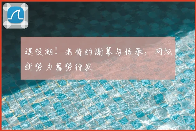 退役潮!老将的谢幕与传承,网坛新势力蓄势待发
