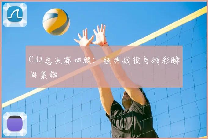 CBA总决赛回顾：经典战役与精彩瞬间集锦
