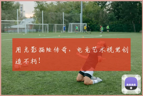 用光影描绘传奇，电竞艺术视觉创造不朽！