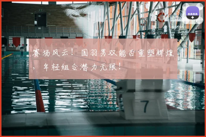 赛场风云!国羽男双能否重塑辉煌,年轻组合潜力无限!