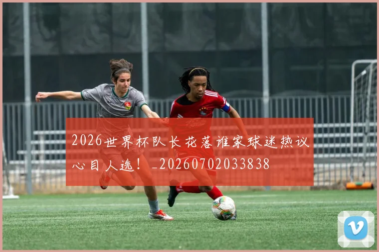 2026世界杯队长花落谁家球迷热议心目人选！_20260702033838