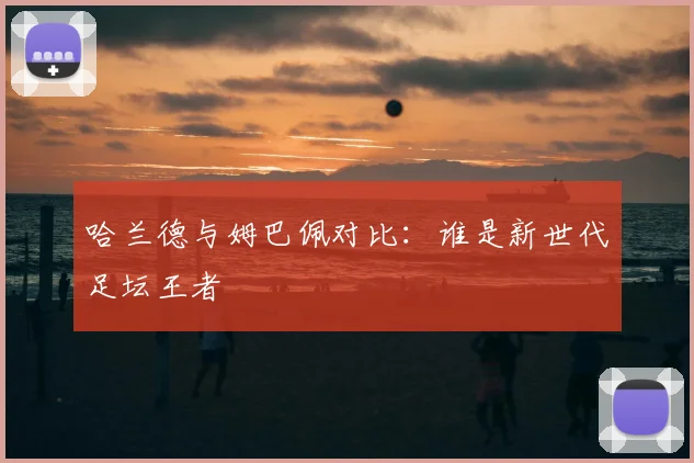 哈兰德与姆巴佩对比:谁是新世代足坛王者